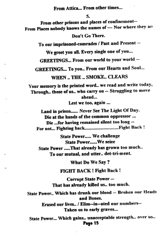 From Attica... From other times...  s,  From other prisons and places of confinement— From Places nobody knows the names of — Nor where they ar  Don’t Go There.  To our imprisoned-comrades / Past and Present — We greet you all. Every single one of you...  GREETINGS... From our world to your world —  GREETINGS... To you.. From our Hearts and So WHEN .. THE .. SMOKE.. CLEARS  Your memory is the printed word.. we read and write today, ‘Through.. those of us.. who carry on — Struggling to move  ahead... Lest we too, again ... Land in prison...... Never See The Light Of Day.  Die at the hands of the common oppressor .. Dic ..for having remained silent too long — For not... Fighting back.. Fight Back ! State Power..... We challenge State Power.....We seize State Power .....That already bas grown too much..  To our mutual, and utter.. det-tri-ment. What Do We Say ? FIGHT BACK ! Fight Back !  Corrupt State Power — That has already killed us.. too much. State Power.. Which has drunk our blood — Broken our Heads and Bones. Erased our lives../ Elim—in—ated our nnmbers— Taken us to early grave  State Power... Which gains.. unacceptable strength.. over us.. Page 15  